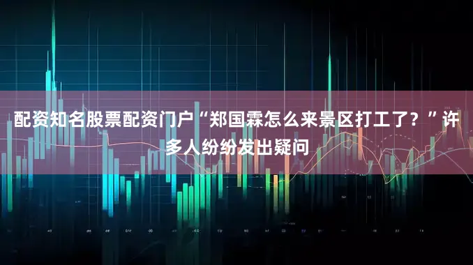 配资知名股票配资门户“郑国霖怎么来景区打工了？”许多人纷纷发出疑问