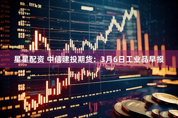 星星配资 中信建投期货：3月6日工业品早报