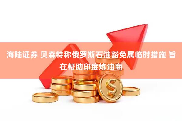 海陆证券 贝森特称俄罗斯石油豁免属临时措施 旨在帮助印度炼油商