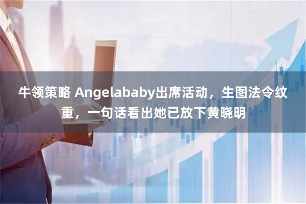 牛领策略 Angelababy出席活动，生图法令纹重，一句话看出她已放下黄晓明