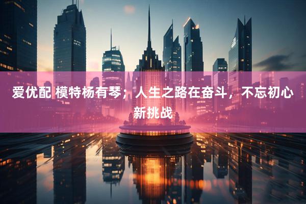 爱优配 模特杨有琴；人生之路在奋斗，不忘初心新挑战