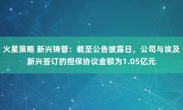 火星策略 新兴铸管：截至公告披露日，公司与埃及新兴签订的担保协议金额为1.05亿元