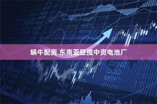 蜗牛配资 东南亚狂揽中资电池厂