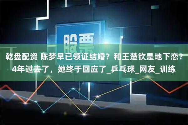乾盘配资 陈梦早已领证结婚？和王楚钦是地下恋？4年过去了，她终于回应了_乒乓球_网友_训练