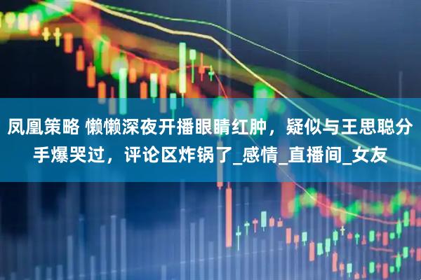 凤凰策略 懒懒深夜开播眼睛红肿，疑似与王思聪分手爆哭过，评论区炸锅了_感情_直播间_女友