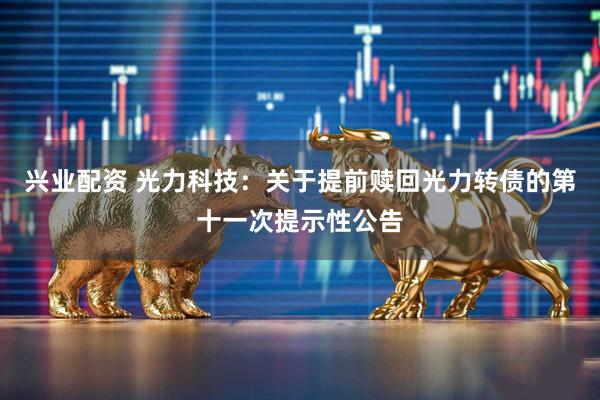 兴业配资 光力科技：关于提前赎回光力转债的第十一次提示性公告