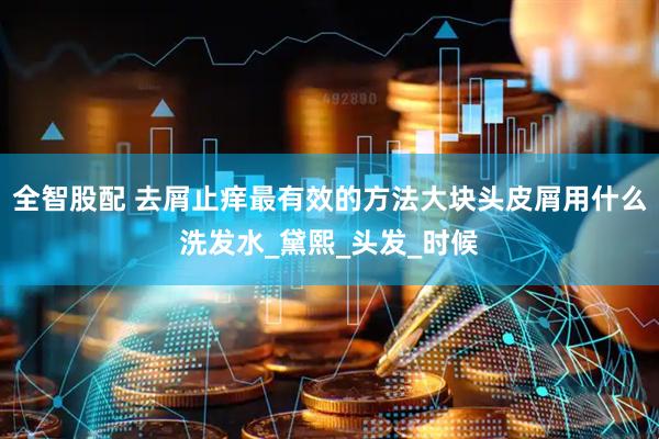全智股配 去屑止痒最有效的方法大块头皮屑用什么洗发水_黛熙_头发_时候