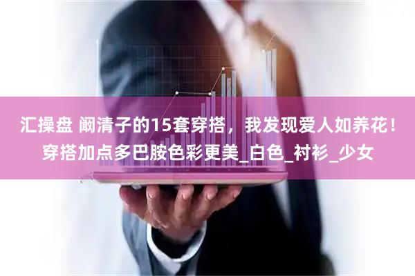 汇操盘 阚清子的15套穿搭，我发现爱人如养花！穿搭加点多巴胺色彩更美_白色_衬衫_少女