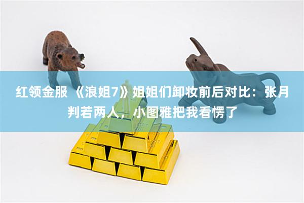 红领金服 《浪姐7》姐姐们卸妆前后对比：张月判若两人，小图雅把我看愣了