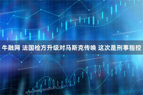 牛融网 法国检方升级对马斯克传唤 这次是刑事指控