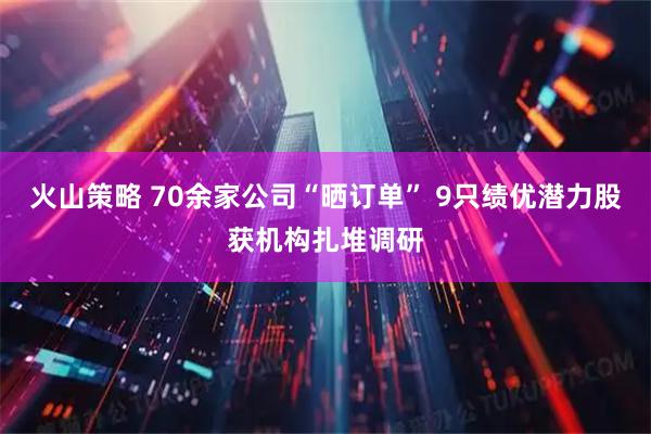 火山策略 70余家公司“晒订单” 9只绩优潜力股获机构扎堆调研