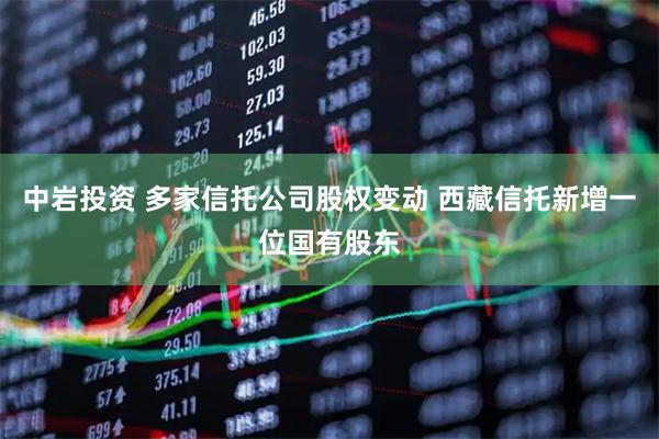 中岩投资 多家信托公司股权变动 西藏信托新增一位国有股东