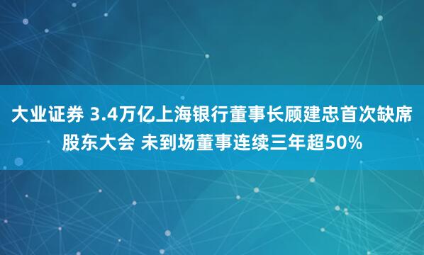 大业证券 3.4万亿上海银行董事长顾建忠首次缺席股东大会 未到场董事连续三年超50%