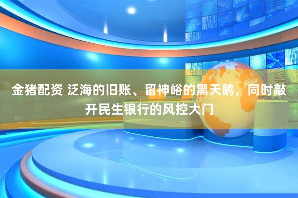 金猪配资 泛海的旧账、留神峪的黑天鹅，同时敲开民生银行的风控大门