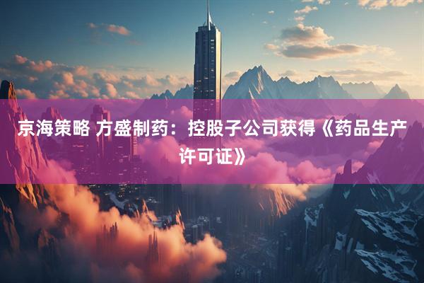 京海策略 方盛制药：控股子公司获得《药品生产许可证》