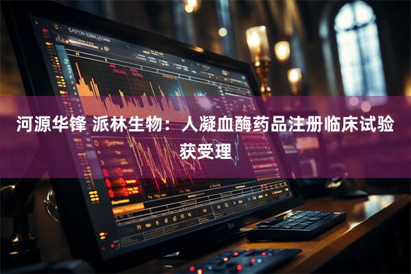 河源华锋 派林生物:人凝血酶药品注册临床试验获受理