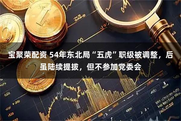 宝聚荣配资 54年东北局“五虎”职级被调整，后虽陆续提拔，但不参加党委会